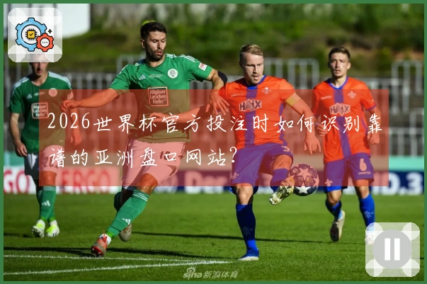 2026世界杯官方投注时如何识别靠谱的亚洲盘口网站？