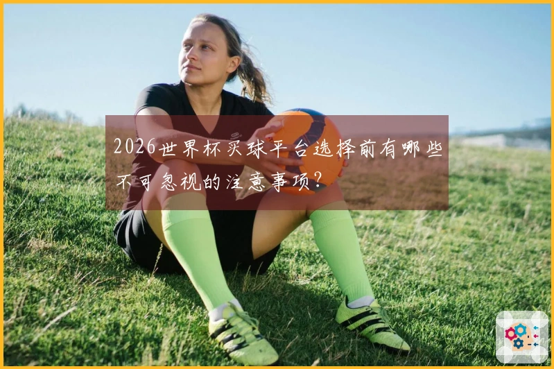 2026世界杯买球平台选择前有哪些不可忽视的注意事项?