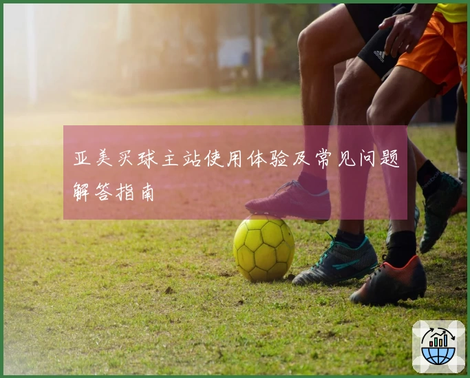 亚美买球主站使用体验及常见问题解答指南