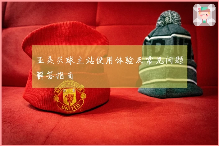 亚美买球主站使用体验及常见问题解答指南